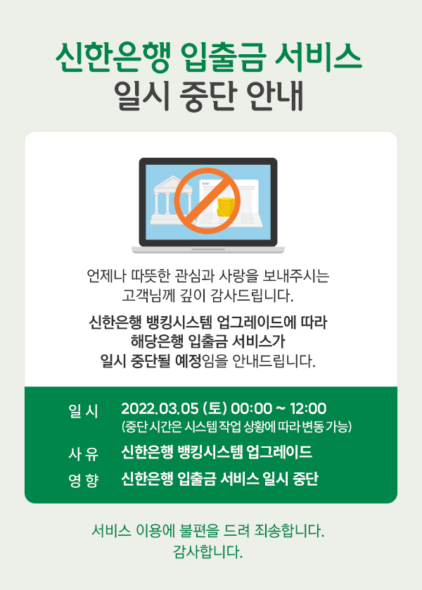 신한은행 입출금 서비스 일시 중단 안내, 언제나 따뜻한 관심과 사랑을 보내주시는 고객님께 깊이 감사드립니다. 신한은행 뱅킹시스템 업그레이드에 따라 
		해당은행 입출금 서비스가 일시 중단될 예정임을 안내드립니다. 일시: 2022.03.05(토) 00:00 ~ 12:00(중단 시간은 시스템 작업 상황에 따라 변동 가능), 사유: 신한은행 뱅킹시스템 업그레이드, 영향: 신한은행 입출금 서비스 일시 중단.
		서비스 이용에 불편을 드려 죄송합니다. 감사합니다.